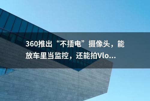 360推出“不插电”摄像头，能放车里当监控，还能拍Vlog