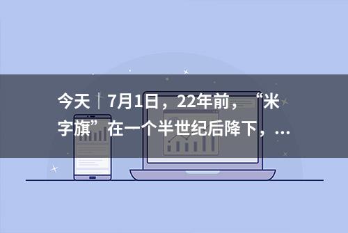 今天｜7月1日，22年前，“米字旗”在一个半世纪后降下，香港回归中国