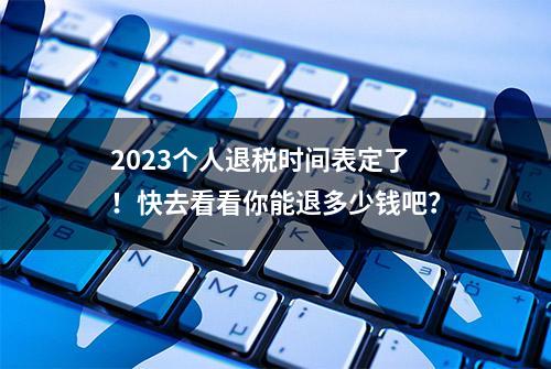 2023个人退税时间表定了！快去看看你能退多少钱吧？