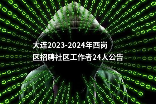 大连2023-2024年西岗区招聘社区工作者24人公告