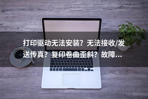 打印驱动无法安装？无法接收/发送传真？复印卷曲歪斜？故障大全