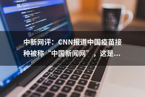 中新网评：CNN报道中国疫苗接种被称“中国新闻网”，这是什么“双标”？