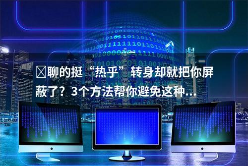 ​聊的挺“热乎”转身却就把你屏蔽了？3个方法帮你避免这种尴尬