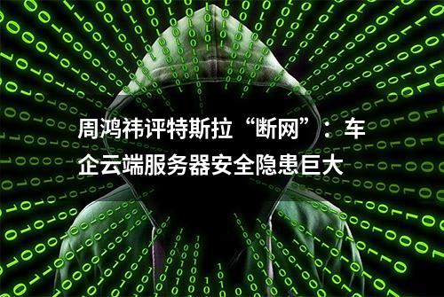 周鸿祎评特斯拉“断网”：车企云端服务器安全隐患巨大