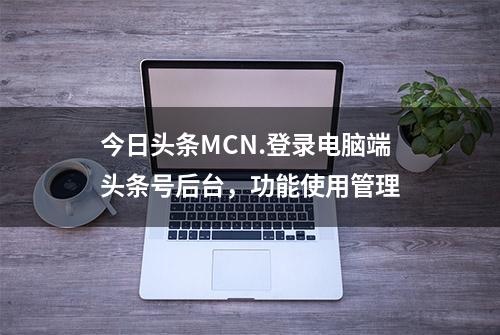 今日头条MCN.登录电脑端头条号后台，功能使用管理