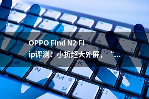 OPPO Find N2 Flip评测：小折超大外屏，“任意窗”随心用