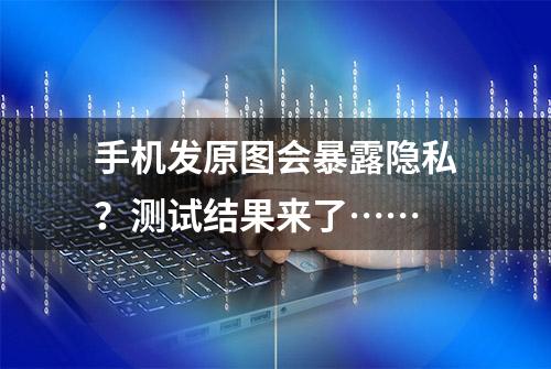 手机发原图会暴露隐私？测试结果来了……