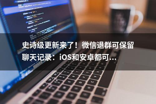 史诗级更新来了！微信退群可保留聊天记录：iOS和安卓都可体验