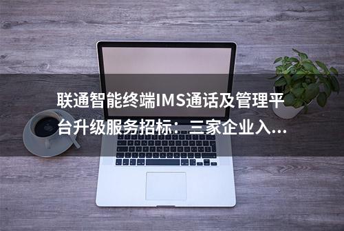 联通智能终端IMS通话及管理平台升级服务招标：三家企业入围