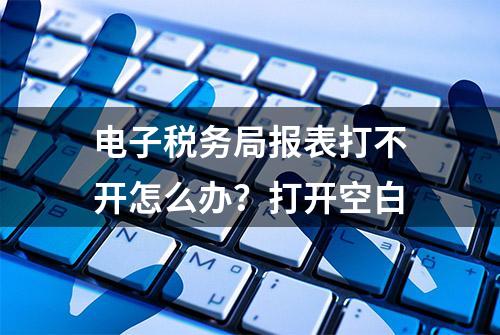 电子税务局报表打不开怎么办？打开空白