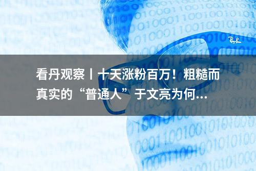 看丹观察丨十天涨粉百万！粗糙而真实的“普通人”于文亮为何突然火了？