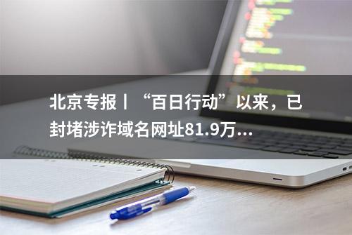 北京专报丨“百日行动”以来，已封堵涉诈域名网址81.9万个、拦截诈骗电话2.8亿次