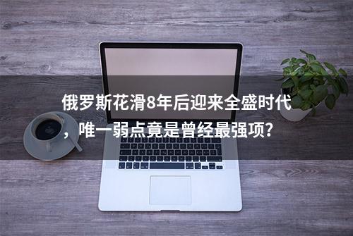 俄罗斯花滑8年后迎来全盛时代，唯一弱点竟是曾经最强项？