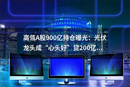 高瓴A股900亿持仓曝光：光伏龙头成“心头好”贷200亿投格力亏100亿(附名单)