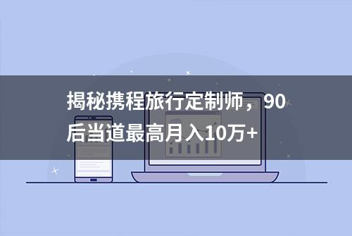 揭秘携程旅行定制师，90后当道最高月入10万+