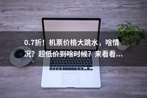 0.7折！机票价格大跳水，啥情况？超低价到啥时候？来看看你想飞的路线