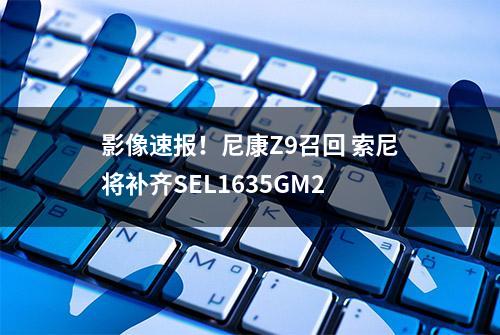 影像速报！尼康Z9召回 索尼将补齐SEL1635GM2