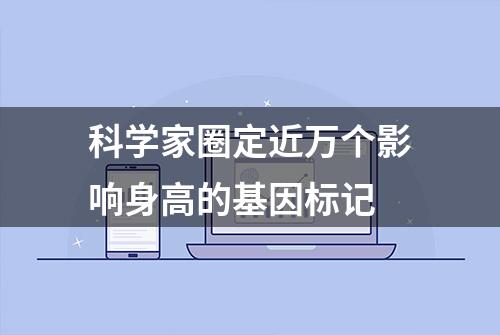 科学家圈定近万个影响身高的基因标记