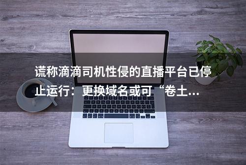 谎称滴滴司机性侵的直播平台已停止运行：更换域名或可“卷土重来”