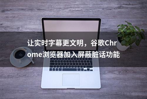 让实时字幕更文明，谷歌Chrome浏览器加入屏蔽脏话功能