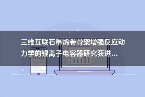 三维互联石墨烯卷骨架增强反应动力学的锂离子电容器研究获进展