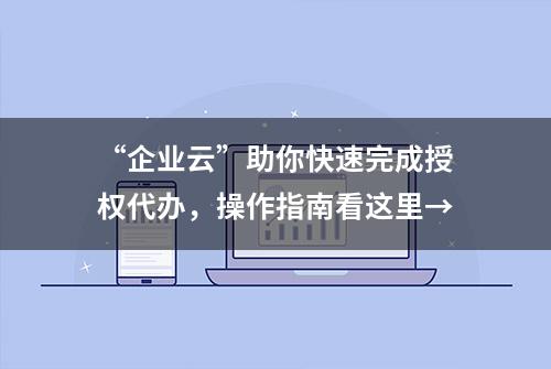 “企业云”助你快速完成授权代办，操作指南看这里→