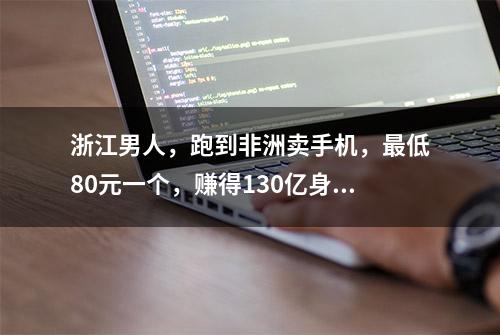 浙江男人，跑到非洲卖手机，最低80元一个，赚得130亿身家，凭啥