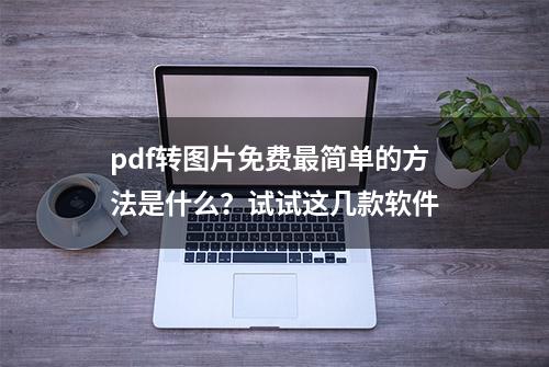 pdf转图片免费最简单的方法是什么？试试这几款软件