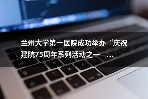 兰州大学第一医院成功举办“庆祝建院75周年系列活动之一——第九届交叉创新与转化医学学术论坛”