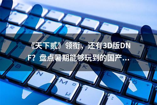 《天下贰》领衔，还有3D版DNF？盘点暑期能够玩到的国产新端游！