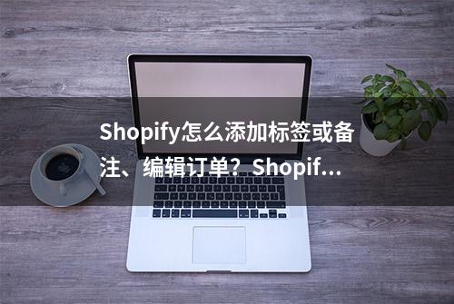 Shopify怎么添加标签或备注、编辑订单？Shopify添加标签或备注、编辑订单操作详解