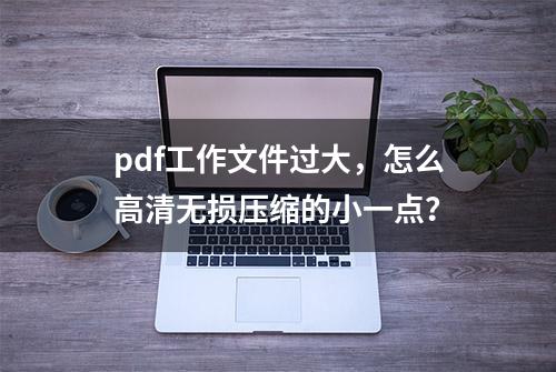 pdf工作文件过大，怎么高清无损压缩的小一点？