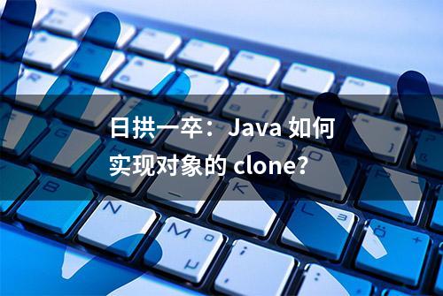 日拱一卒：Java 如何实现对象的 clone？