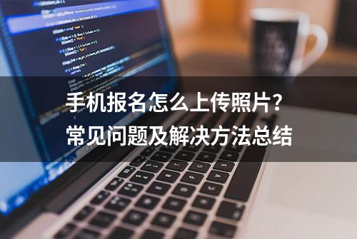 手机报名怎么上传照片？常见问题及解决方法总结