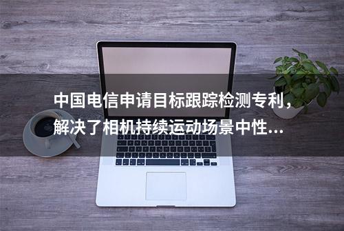 中国电信申请目标跟踪检测专利，解决了相机持续运动场景中性能无法满足需求的技术问题