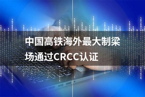 中国高铁海外最大制梁场通过CRCC认证