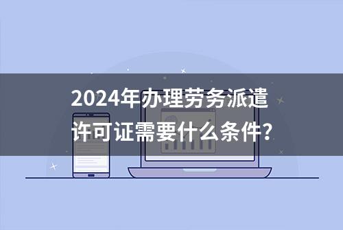 2024年办理劳务派遣许可证需要什么条件？