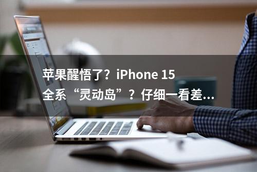 苹果醒悟了？iPhone 15全系“灵动岛”？仔细一看差别很大