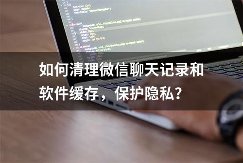 如何清理微信聊天记录和软件缓存，保护隐私？