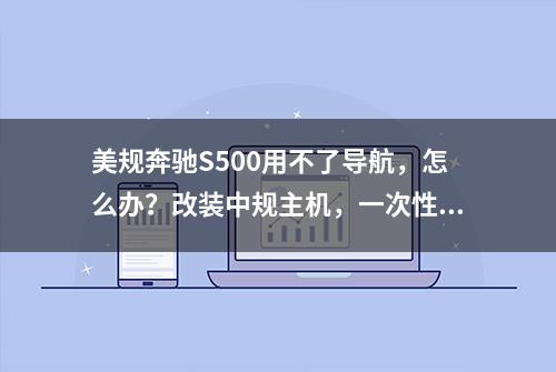 美规奔驰S500用不了导航，怎么办？改装中规主机，一次性解决问题