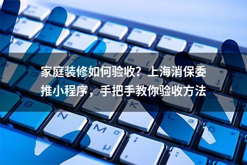 家庭装修如何验收？上海消保委推小程序，手把手教你验收方法