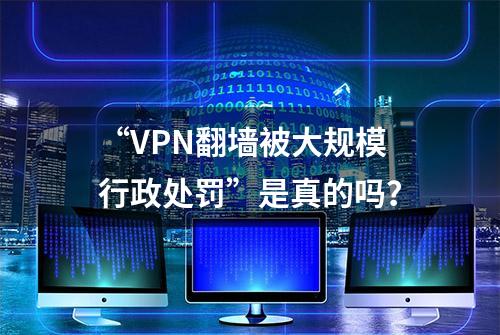 “VPN翻墙被大规模行政处罚”是真的吗？