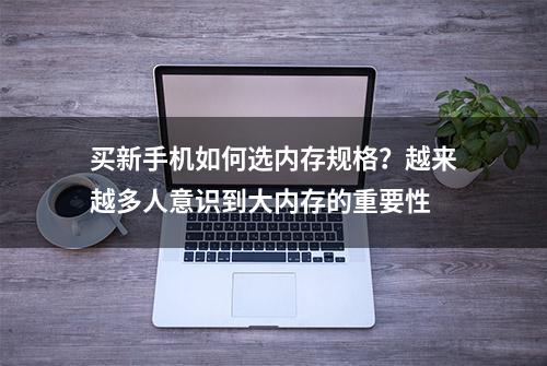 买新手机如何选内存规格？越来越多人意识到大内存的重要性