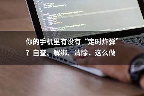 你的手机里有没有“定时炸弹”？自查、解绑、清除，这么做