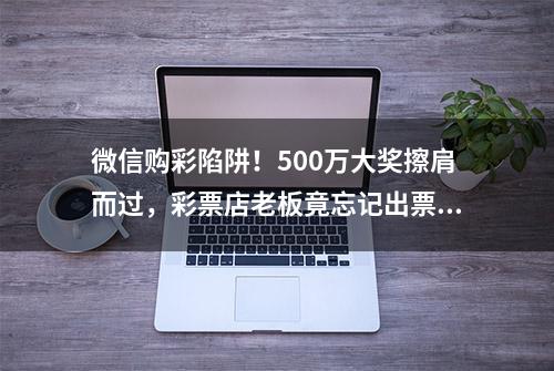 微信购彩陷阱！500万大奖擦肩而过，彩票店老板竟忘记出票！