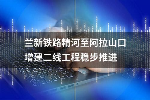 兰新铁路精河至阿拉山口增建二线工程稳步推进