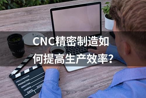 CNC精密制造如何提高生产效率？