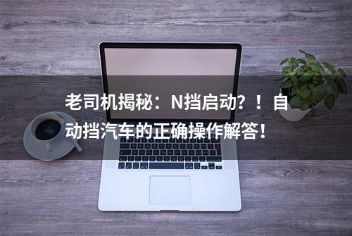 老司机揭秘：N挡启动？！自动挡汽车的正确操作解答！