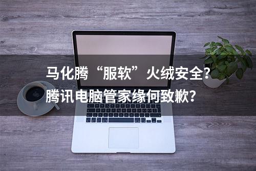 马化腾“服软”火绒安全？腾讯电脑管家缘何致歉？