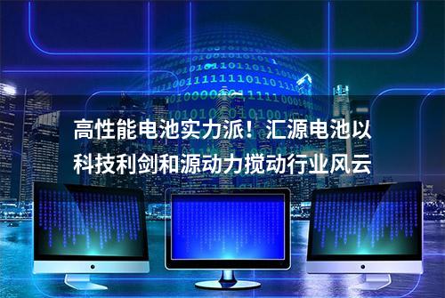 高性能电池实力派！汇源电池以科技利剑和源动力搅动行业风云